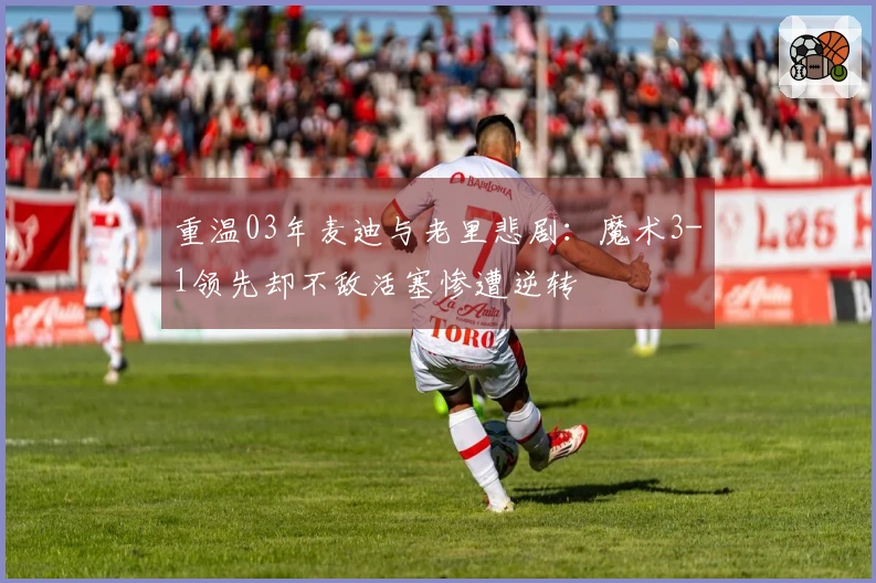 重温03年麦迪与老里悲剧：魔术3-1领先却不敌活塞惨遭逆转