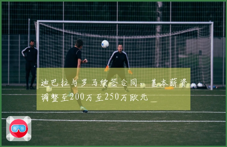 迪巴拉与罗马续签合同，基本薪资调整至200万至250万欧元